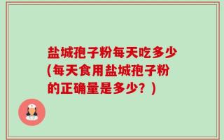 盐城孢子粉每天吃多少(每天食用盐城孢子粉的正确量是多少？)