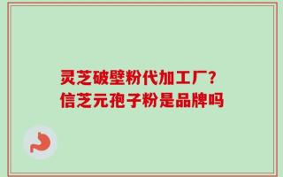 灵芝破壁粉代加工厂？信芝元孢子粉是品牌吗