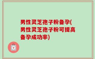 男性灵芝孢子粉备孕(男性灵芝孢子粉可提高备孕成功率)