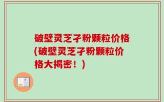 破壁灵芝孑粉颗粒价格(破壁灵芝孑粉颗粒价格大揭密！)