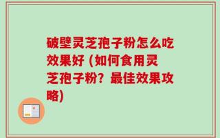 破壁灵芝孢子粉怎么吃效果好 (如何食用灵芝孢子粉？最佳效果攻略)