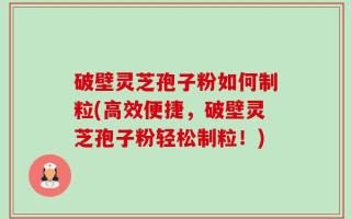 破壁灵芝孢子粉如何制粒(高效便捷，破壁灵芝孢子粉轻松制粒！)