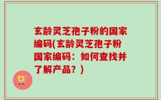 玄龄灵芝孢子粉的国家编码(玄龄灵芝孢子粉国家编码：如何查找并了解产品？)