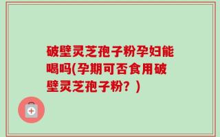 破壁灵芝孢子粉孕妇能喝吗(孕期可否食用破壁灵芝孢子粉？)