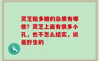 灵芝粗多糖的杂质有哪些？灵芝上面有很多小孔，也不怎么结实，说是野生的