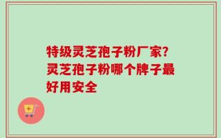 特级灵芝孢子粉厂家？灵芝孢子粉哪个牌子最好用安全