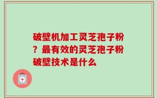 破壁机加工灵芝孢子粉？最有效的灵芝孢子粉破壁技术是什么