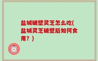 盐城破壁灵芝怎么吃(盐城灵芝破壁后如何食用？)