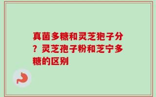 真菌多糖和灵芝狍子分？灵芝孢子粉和芝宁多糖的区别