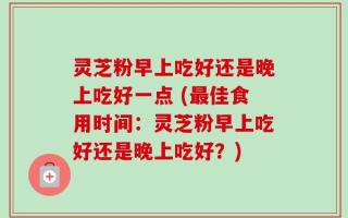 灵芝粉早上吃好还是晚上吃好一点 (最佳食用时间：灵芝粉早上吃好还是晚上吃好？)
