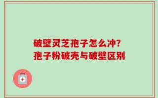 破壁灵芝孢子怎么冲？孢子粉破壳与破壁区别