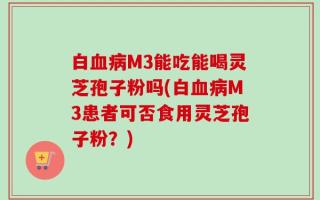 白血病M3能吃能喝灵芝孢子粉吗(白血病M3患者可否食用灵芝孢子粉？)