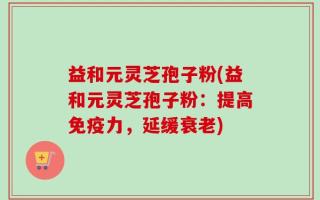 益和元灵芝孢子粉(益和元灵芝孢子粉：提高免疫力，延缓衰老)