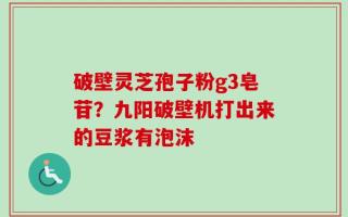 破壁灵芝孢子粉g3皂苷？九阳破壁机打出来的豆浆有泡沫