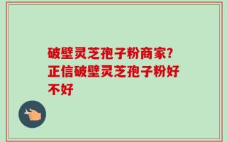 破壁灵芝孢子粉商家？正信破壁灵芝孢子粉好不好