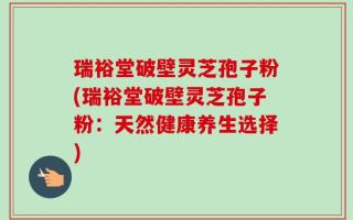 瑞裕堂破壁灵芝孢子粉(瑞裕堂破壁灵芝孢子粉：天然健康养生选择)