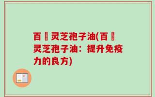 百渼灵芝孢子油(百渼灵芝孢子油：提升免疫力的良方)
