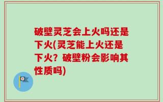 破壁灵芝会上火吗还是下火(灵芝能上火还是下火？破壁粉会影响其性质吗)