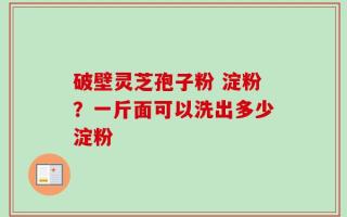 破壁灵芝孢子粉 淀粉？一斤面可以洗出多少淀粉