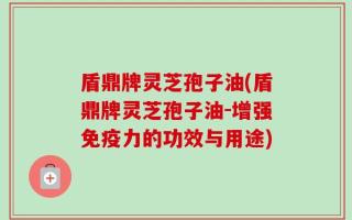 盾鼎牌灵芝孢子油(盾鼎牌灵芝孢子油-增强免疫力的功效与用途)