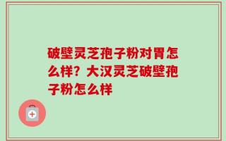 破壁灵芝孢子粉对胃怎么样？大汉灵芝破壁孢子粉怎么样