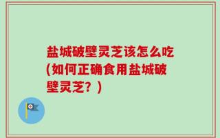 盐城破壁灵芝该怎么吃(如何正确食用盐城破壁灵芝？)