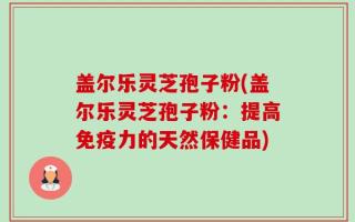 盖尔乐灵芝孢子粉(盖尔乐灵芝孢子粉：提高免疫力的天然保健品)