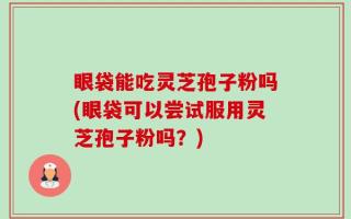眼袋能吃灵芝孢子粉吗(眼袋可以尝试服用灵芝孢子粉吗？)