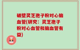 破壁灵芝孢子粉对心脑血管(研究：灵芝孢子粉对心血管和脑血管有益)