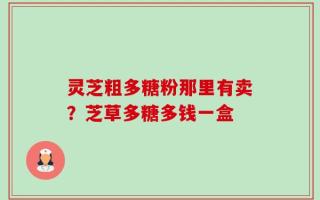 灵芝粗多糖粉那里有卖？芝草多糖多钱一盒