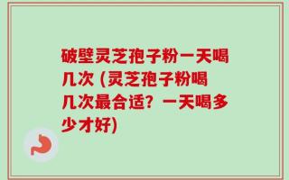 破壁灵芝孢子粉一天喝几次 (灵芝孢子粉喝几次最合适？一天喝多少才好)