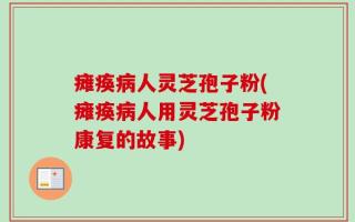 瘫痪病人灵芝孢子粉(瘫痪病人用灵芝孢子粉康复的故事)