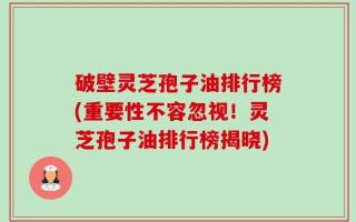 破壁灵芝孢子油排行榜(重要性不容忽视！灵芝孢子油排行榜揭晓)