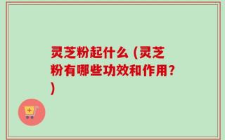 灵芝粉起什么 (灵芝粉有哪些功效和作用？)