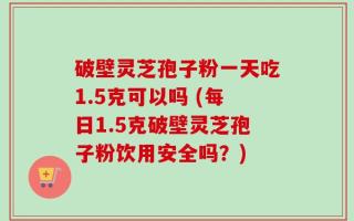 破壁灵芝孢子粉一天吃1.5克可以吗 (每日1.5克破壁灵芝孢子粉饮用安全吗？)