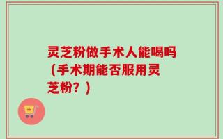 灵芝粉做手术人能喝吗 (手术期能否服用灵芝粉？)