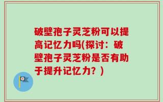 破壁孢子灵芝粉可以提高记忆力吗(探讨：破壁孢子灵芝粉是否有助于提升记忆力？)