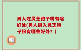 男人吃灵芝孢子粉有啥好处(男人摄入灵芝孢子粉有哪些好处？)