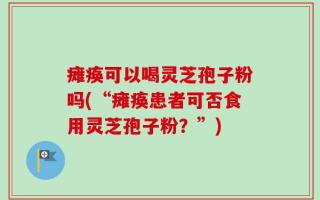 瘫痪可以喝灵芝孢子粉吗(“瘫痪患者可否食用灵芝孢子粉？”)