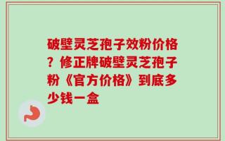 破壁灵芝孢子效粉价格？修正牌破壁灵芝孢子粉《官方价格》到底多少钱一盒