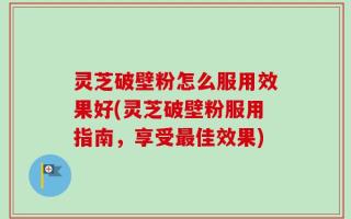 灵芝破壁粉怎么服用效果好(灵芝破壁粉服用指南，享受最佳效果)