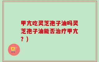 甲亢吃灵芝孢子油吗灵芝孢子油能否治疗甲亢？)