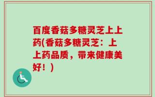 百度香菇多糖灵芝上上药(香菇多糖灵芝：上上药品质，带来健康美好！)