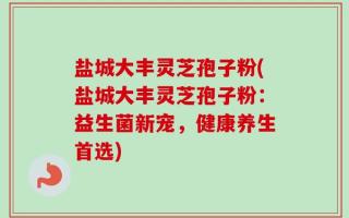 盐城大丰灵芝孢子粉(盐城大丰灵芝孢子粉：益生菌新宠，健康养生首选)