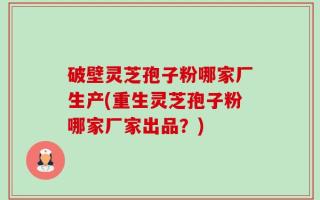 破壁灵芝孢子粉哪家厂生产(重生灵芝孢子粉哪家厂家出品？)