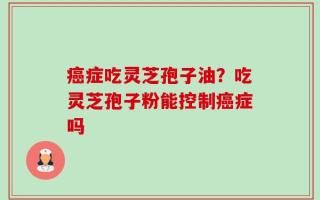 癌症吃灵芝孢子油？吃灵芝孢子粉能控制癌症吗