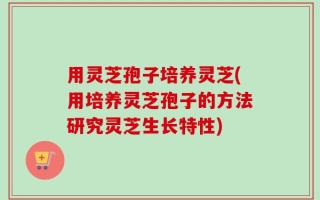 用灵芝孢子培养灵芝(用培养灵芝孢子的方法研究灵芝生长特性)