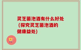 灵芝菌泡酒有什么好处 (探究灵芝菌泡酒的健康益处)