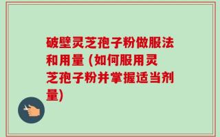 破壁灵芝孢子粉做服法和用量 (如何服用灵芝孢子粉并掌握适当剂量)