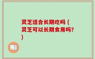 灵芝适合长期吃吗 (灵芝可以长期食用吗？)